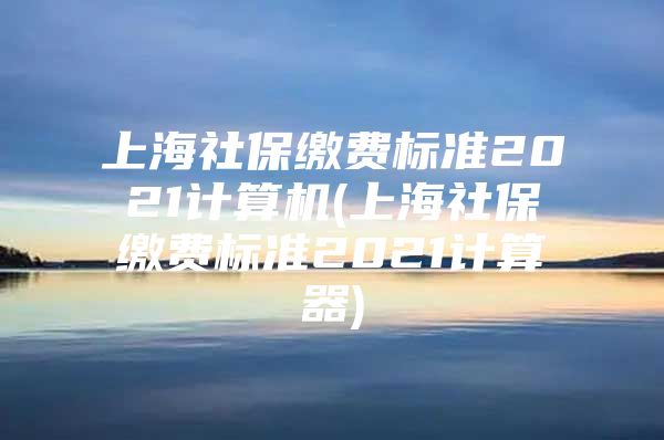 上海社保缴费标准2021计算机(上海社保缴费标准2021计算器)