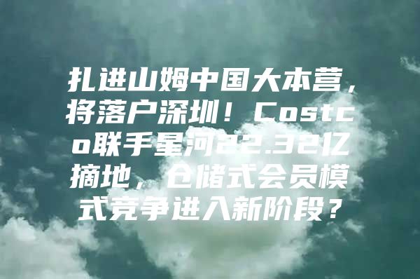 扎进山姆中国大本营，将落户深圳！Costco联手星河22.32亿摘地，仓储式会员模式竞争进入新阶段？