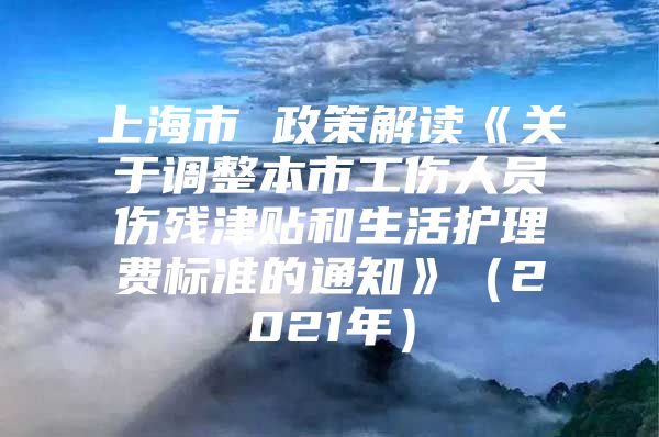 上海市 政策解读《关于调整本市工伤人员伤残津贴和生活护理费标准的通知》（2021年）