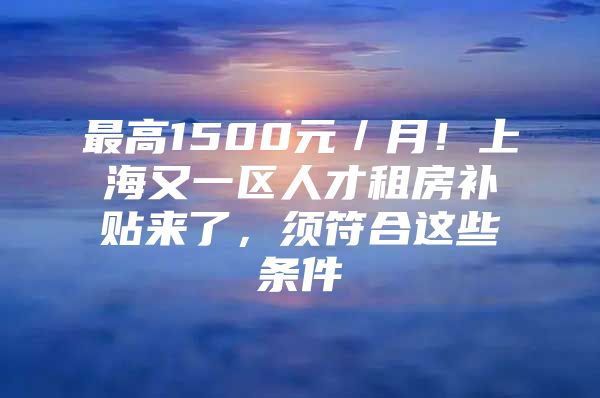 最高1500元／月！上海又一区人才租房补贴来了，须符合这些条件→