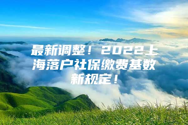 最新调整！2022上海落户社保缴费基数新规定！