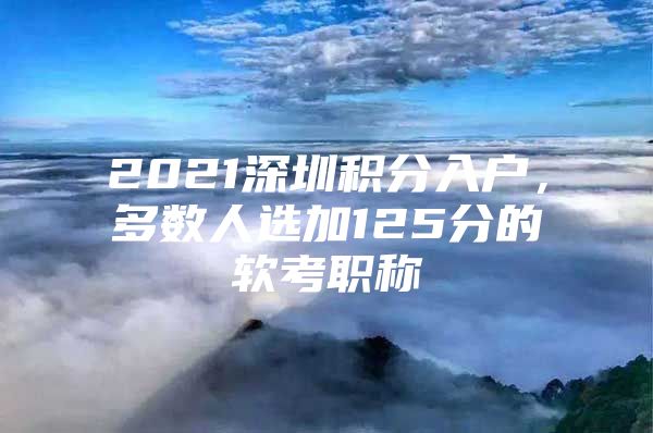 2021深圳积分入户，多数人选加125分的软考职称