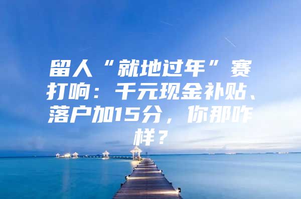 留人“就地过年”赛打响：千元现金补贴、落户加15分，你那咋样？