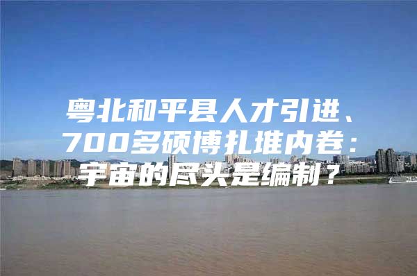 粤北和平县人才引进、700多硕博扎堆内卷：宇宙的尽头是编制？