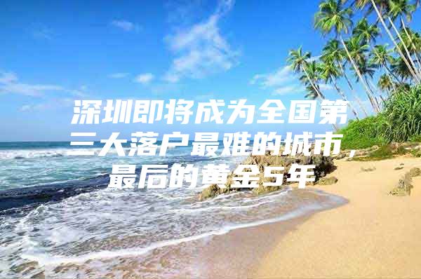 深圳即将成为全国第三大落户最难的城市，最后的黄金5年