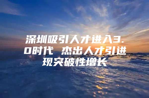 深圳吸引人才进入3.0时代 杰出人才引进现突破性增长