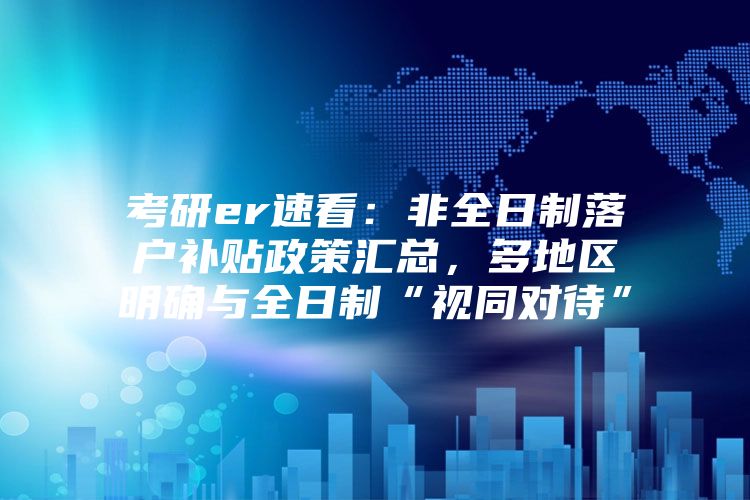 考研er速看：非全日制落户补贴政策汇总，多地区明确与全日制“视同对待”