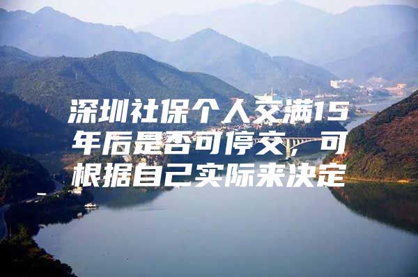 深圳社保个人交满15年后是否可停交，可根据自己实际来决定