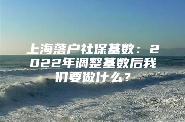 上海落户社保基数：2022年调整基数后我们要做什么？