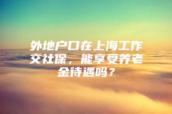 外地户口在上海工作交社保，能享受养老金待遇吗？