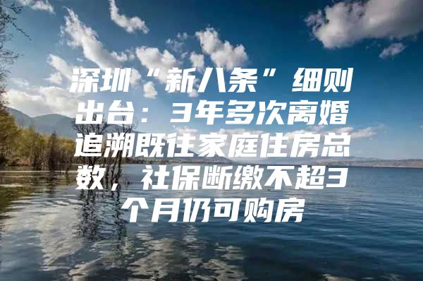 深圳“新八条”细则出台：3年多次离婚追溯既往家庭住房总数，社保断缴不超3个月仍可购房