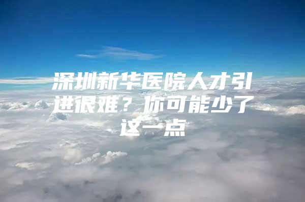 深圳新华医院人才引进很难？你可能少了这一点