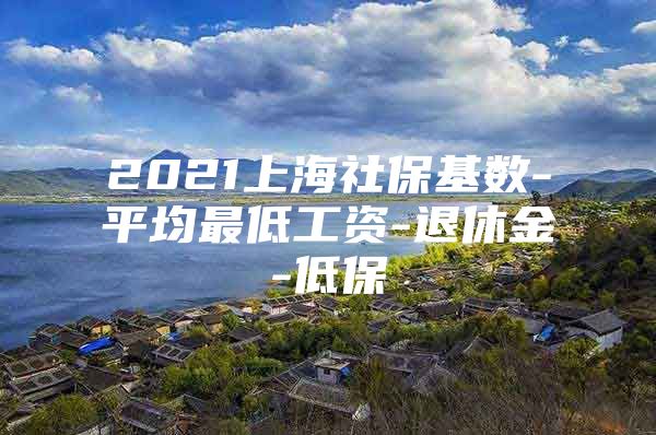 2021上海社保基数-平均最低工资-退休金-低保