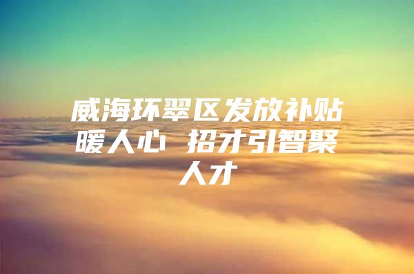 威海环翠区发放补贴暖人心 招才引智聚人才