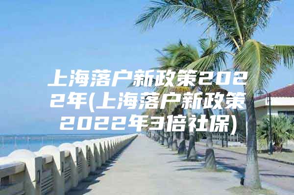 上海落户新政策2022年(上海落户新政策2022年3倍社保)