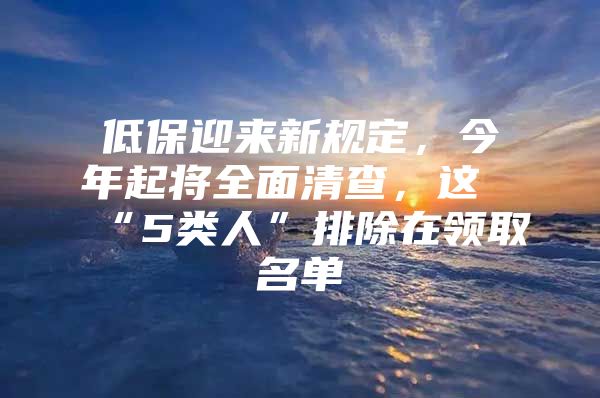 低保迎来新规定，今年起将全面清查，这“5类人”排除在领取名单