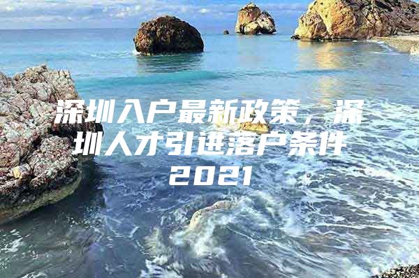 深圳入户最新政策，深圳人才引进落户条件2021