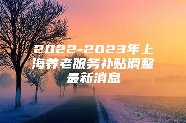 2022-2023年上海养老服务补贴调整最新消息