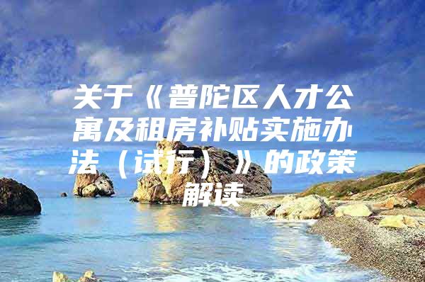 关于《普陀区人才公寓及租房补贴实施办法（试行）》的政策解读