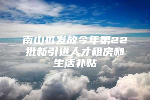 南山拟发放今年第22批新引进人才租房和生活补贴