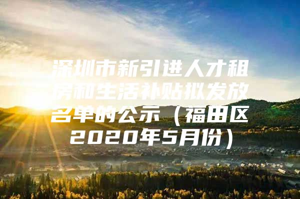 深圳市新引进人才租房和生活补贴拟发放名单的公示（福田区2020年5月份）