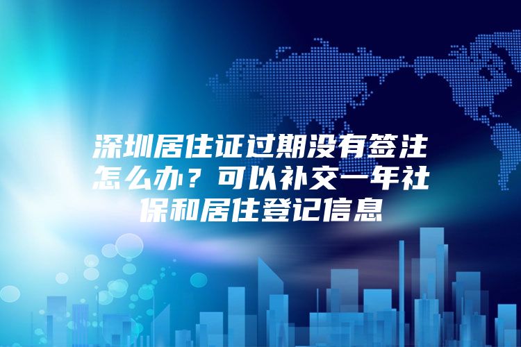 深圳居住证过期没有签注怎么办？可以补交一年社保和居住登记信息