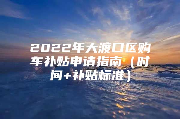 2022年大渡口区购车补贴申请指南（时间+补贴标准）