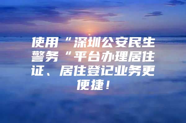 使用“深圳公安民生警务“平台办理居住证、居住登记业务更便捷！