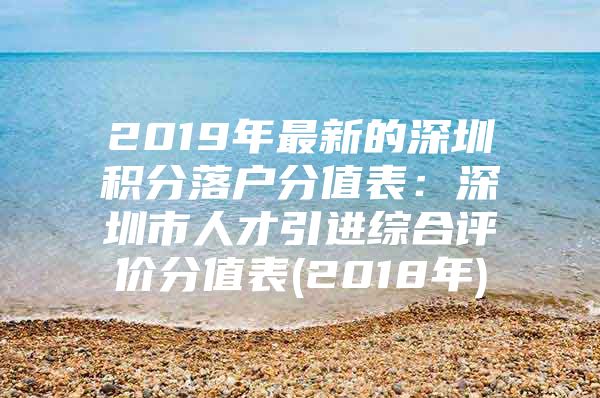 2019年最新的深圳积分落户分值表：深圳市人才引进综合评价分值表(2018年)