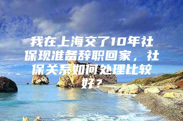 我在上海交了10年社保现准备辞职回家，社保关系如何处理比较好？