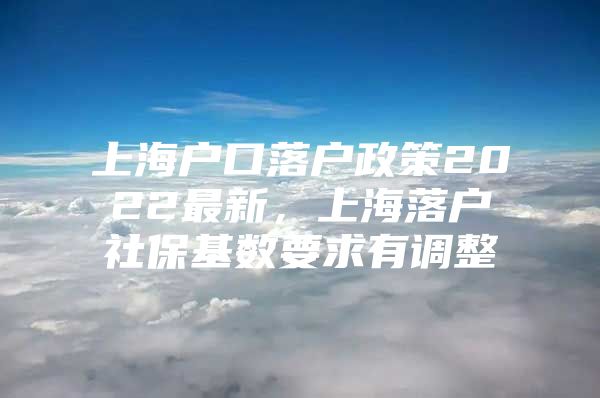 上海户口落户政策2022最新，上海落户社保基数要求有调整