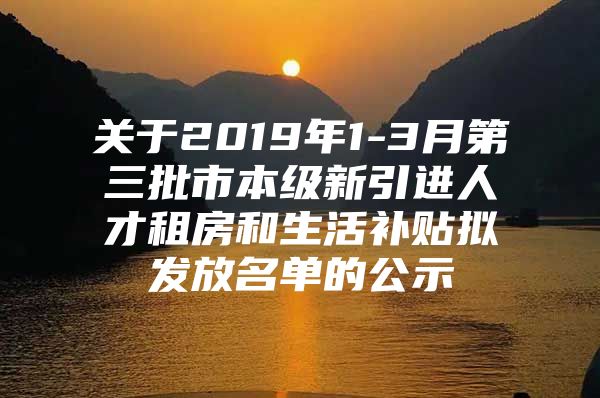 关于2019年1-3月第三批市本级新引进人才租房和生活补贴拟发放名单的公示