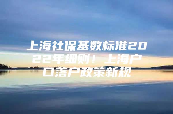 上海社保基数标准2022年细则！上海户口落户政策新规