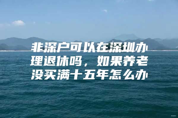 非深户可以在深圳办理退休吗，如果养老没买满十五年怎么办