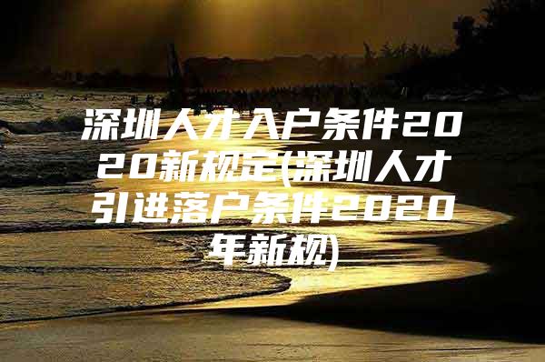 深圳人才入户条件2020新规定(深圳人才引进落户条件2020年新规)