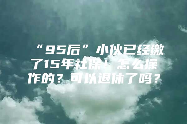 “95后”小伙已经缴了15年社保！怎么操作的？可以退休了吗？