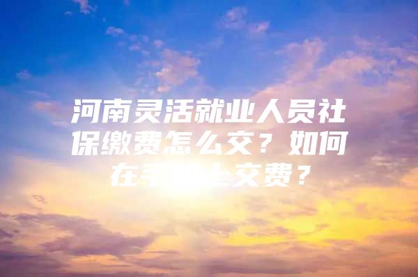 河南灵活就业人员社保缴费怎么交？如何在手机上交费？