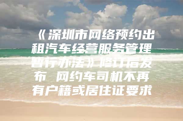 《深圳市网络预约出租汽车经营服务管理暂行办法》修订后发布 网约车司机不再有户籍或居住证要求