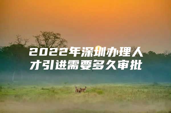 2022年深圳办理人才引进需要多久审批