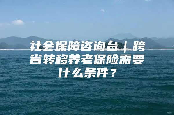 社会保障咨询台｜跨省转移养老保险需要什么条件？