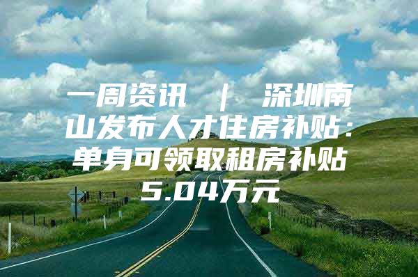 一周资讯 ｜ 深圳南山发布人才住房补贴：单身可领取租房补贴5.04万元