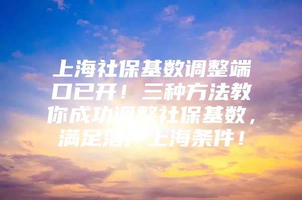 上海社保基数调整端口已开！三种方法教你成功调整社保基数，满足落户上海条件！