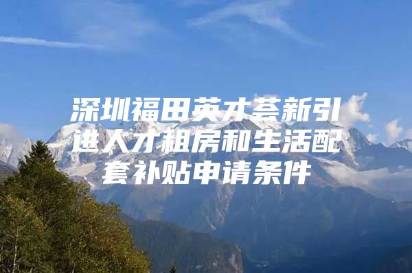 深圳福田英才荟新引进人才租房和生活配套补贴申请条件