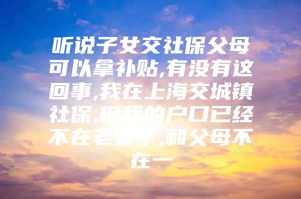 听说子女交社保父母可以拿补贴,有没有这回事,我在上海交城镇社保,但我的户口已经不在老家了,和父母不在一