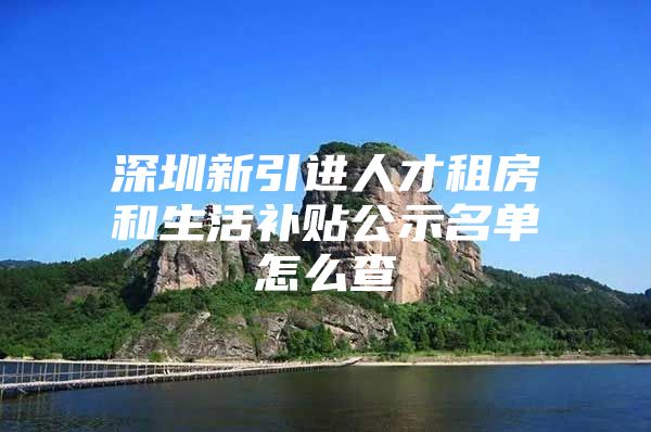 深圳新引进人才租房和生活补贴公示名单怎么查