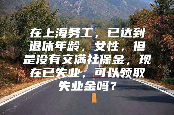 在上海务工，已达到退休年龄，女性，但是没有交满社保金，现在已失业，可以领取失业金吗？