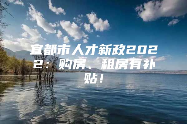 宜都市人才新政2022：购房、租房有补贴！