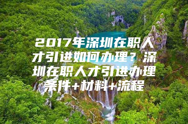 2017年深圳在职人才引进如何办理？深圳在职人才引进办理条件+材料+流程