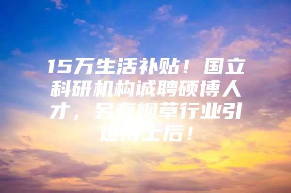 15万生活补贴！国立科研机构诚聘硕博人才，另有烟草行业引进博士后！