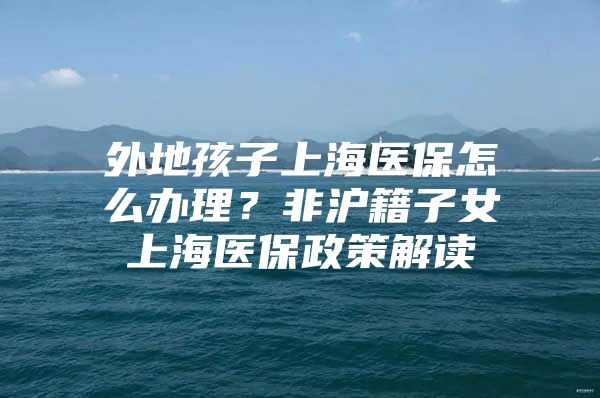 外地孩子上海医保怎么办理？非沪籍子女上海医保政策解读